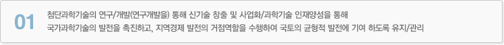 01 첨단과학기술의 연구/개발(연구개발을) 통해 신기술 창출 및 사업화/과학기술 인재양성을 통해 국가과학기술의 발전을 촉진하고, 지역경제 발전의 거점역할을 수행하여 국토의 균형적 발전에 기여 하도록 유지/관리