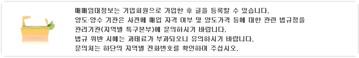 매매임대정보는 기업회원으로 가입한 회원만 글 등록이 가능합니다. 양도양수기관은 사전에 매입자격여부 및양도가격 등 관련법률에 대해 관리 기관에 문의하여야 하며 법규위반시 과태료가 부과되오니 유의하시기 바립니다. 문의 : 기반조성팀 - (042)865-8884 